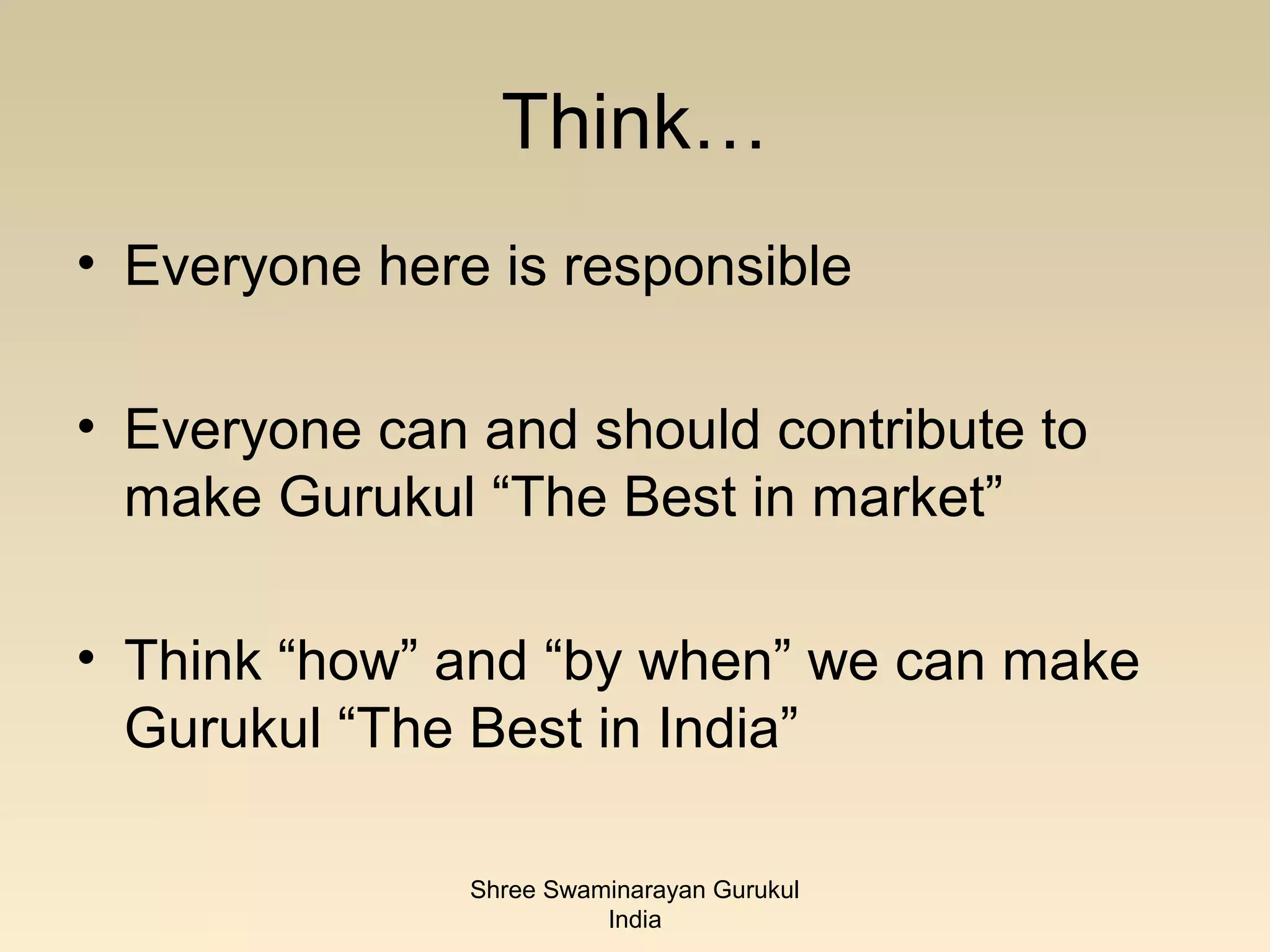 Think…
• Everyone here is responsible

• Everyone can and should contribute to
  make Gurukul “The Best in market”

• Think “how” and “by when” we can make
  Gurukul “The Best in India”

               Shree Swaminarayan Gurukul
                         India
 