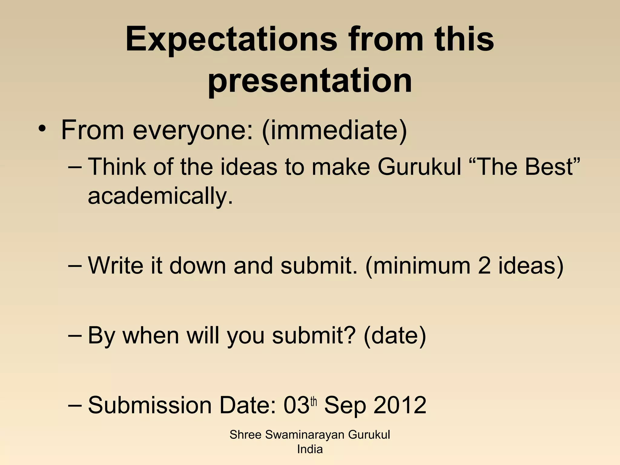 Expectations from this
           presentation
• From everyone: (immediate)
  – Think of the ideas to make Gurukul “The Best”
    academically.

  – Write it down and submit. (minimum 2 ideas)

  – By when will you submit? (date)

  – Submission Date: 03th Sep 2012
                Shree Swaminarayan Gurukul
                          India
 