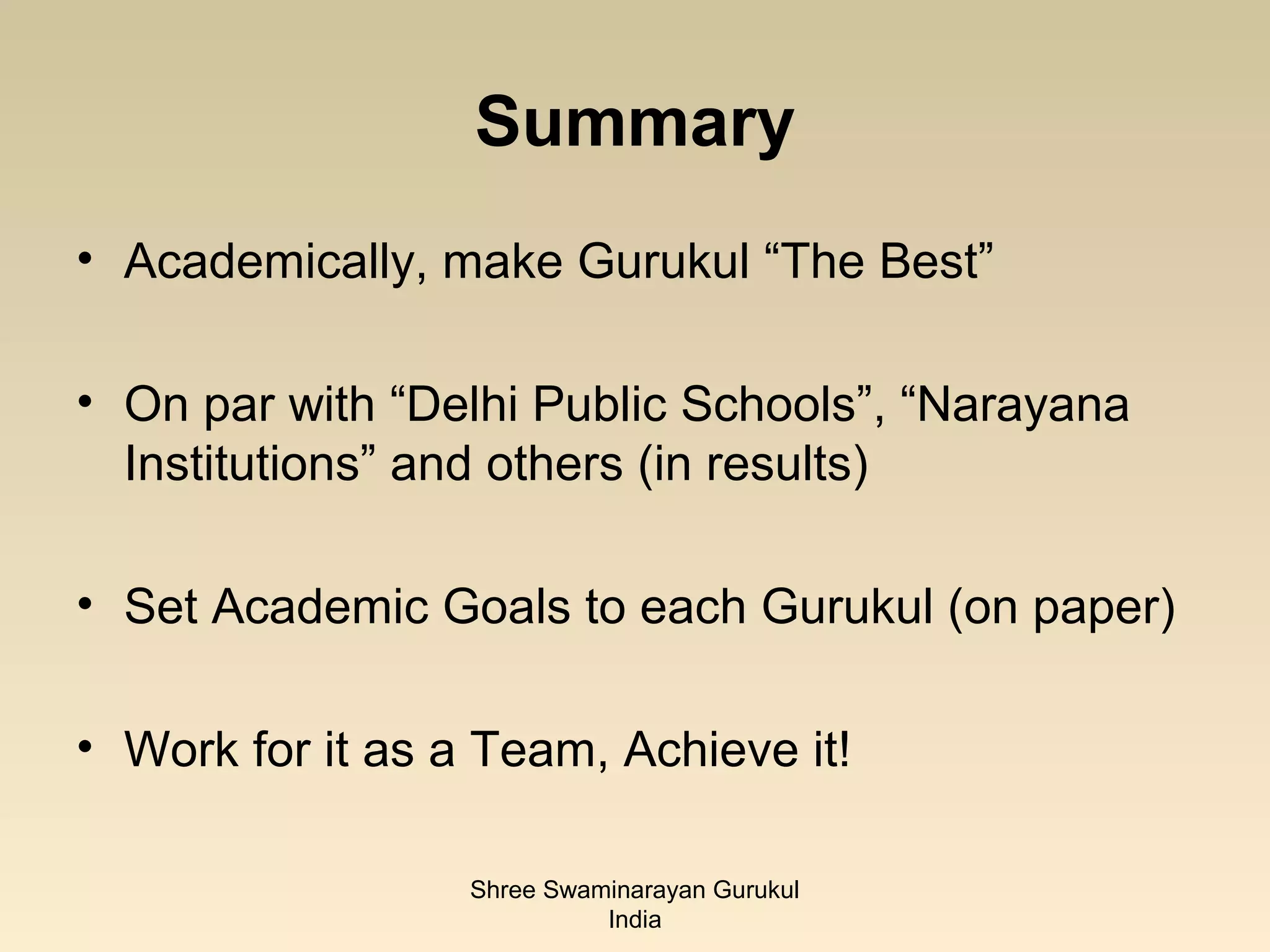 Summary
• Academically, make Gurukul “The Best”

• On par with “Delhi Public Schools”, “Narayana
  Institutions” and others (in results)

• Set Academic Goals to each Gurukul (on paper)

• Work for it as a Team, Achieve it!

                  Shree Swaminarayan Gurukul
                            India
 