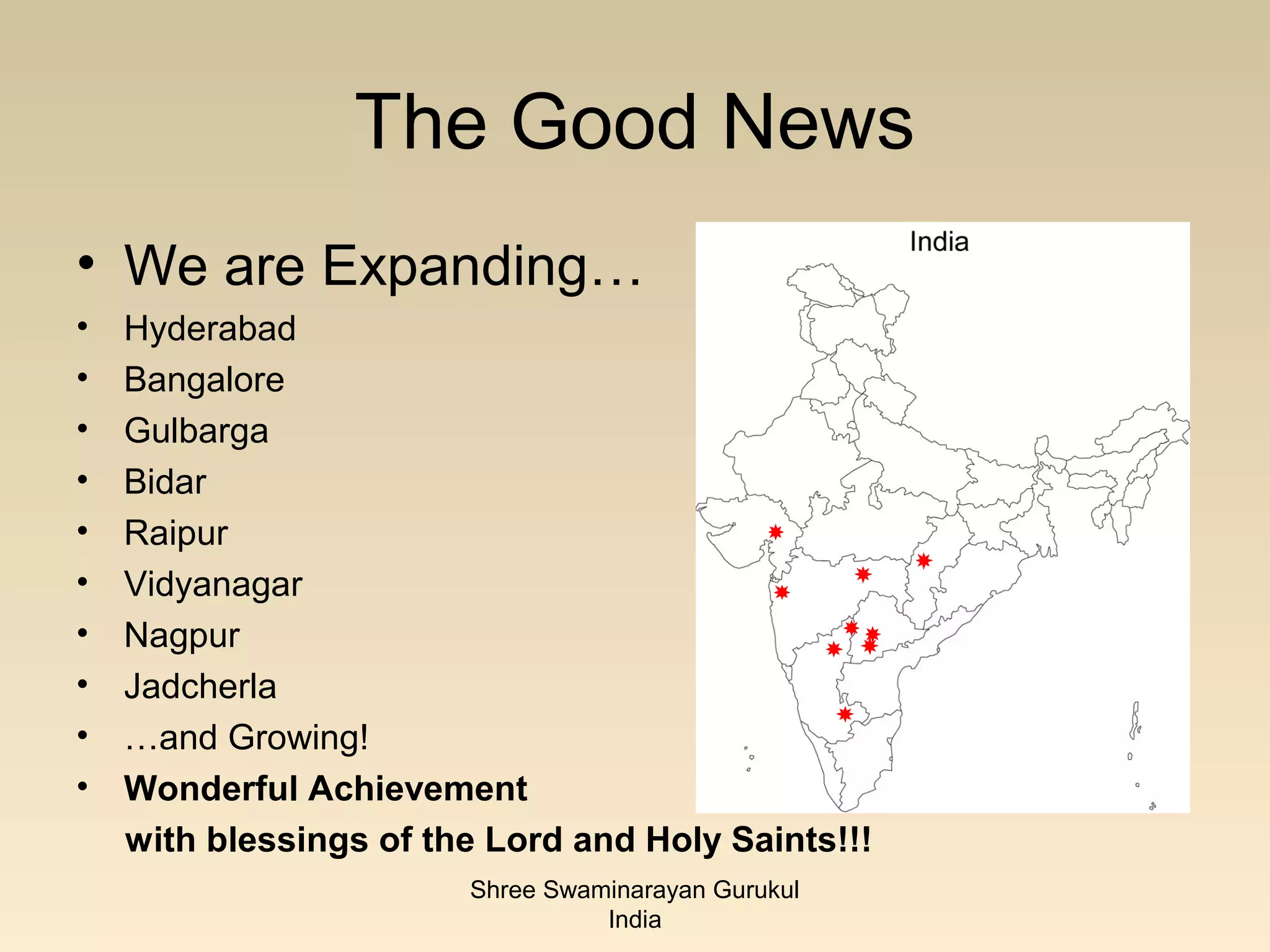 The Good News
• We are Expanding…
•   Hyderabad
•   Bangalore
•   Gulbarga
•   Bidar
•   Raipur
•   Vidyanagar
•   Nagpur
•   Jadcherla
•   …and Growing!
•   Wonderful Achievement
    with blessings of the Lord and Holy Saints!!!
                        Shree Swaminarayan Gurukul
                                  India
 