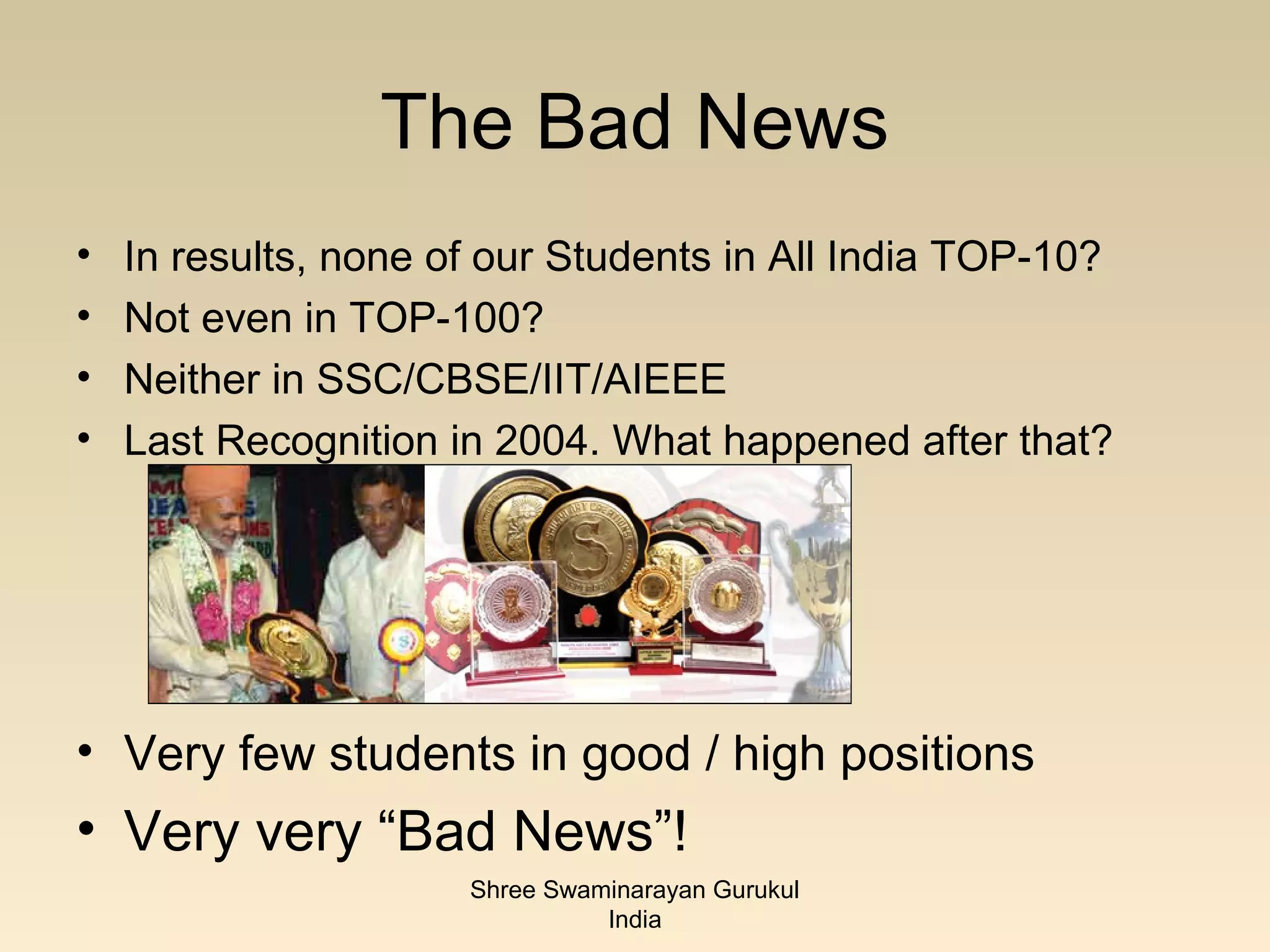 The Bad News
•   In results, none of our Students in All India TOP-10?
•   Not even in TOP-100?
•   Neither in SSC/CBSE/IIT/AIEEE
•   Last Recognition in 2004. What happened after that?




• Very few students in good / high positions
• Very very “Bad News”!
                      Shree Swaminarayan Gurukul
                                India
 
