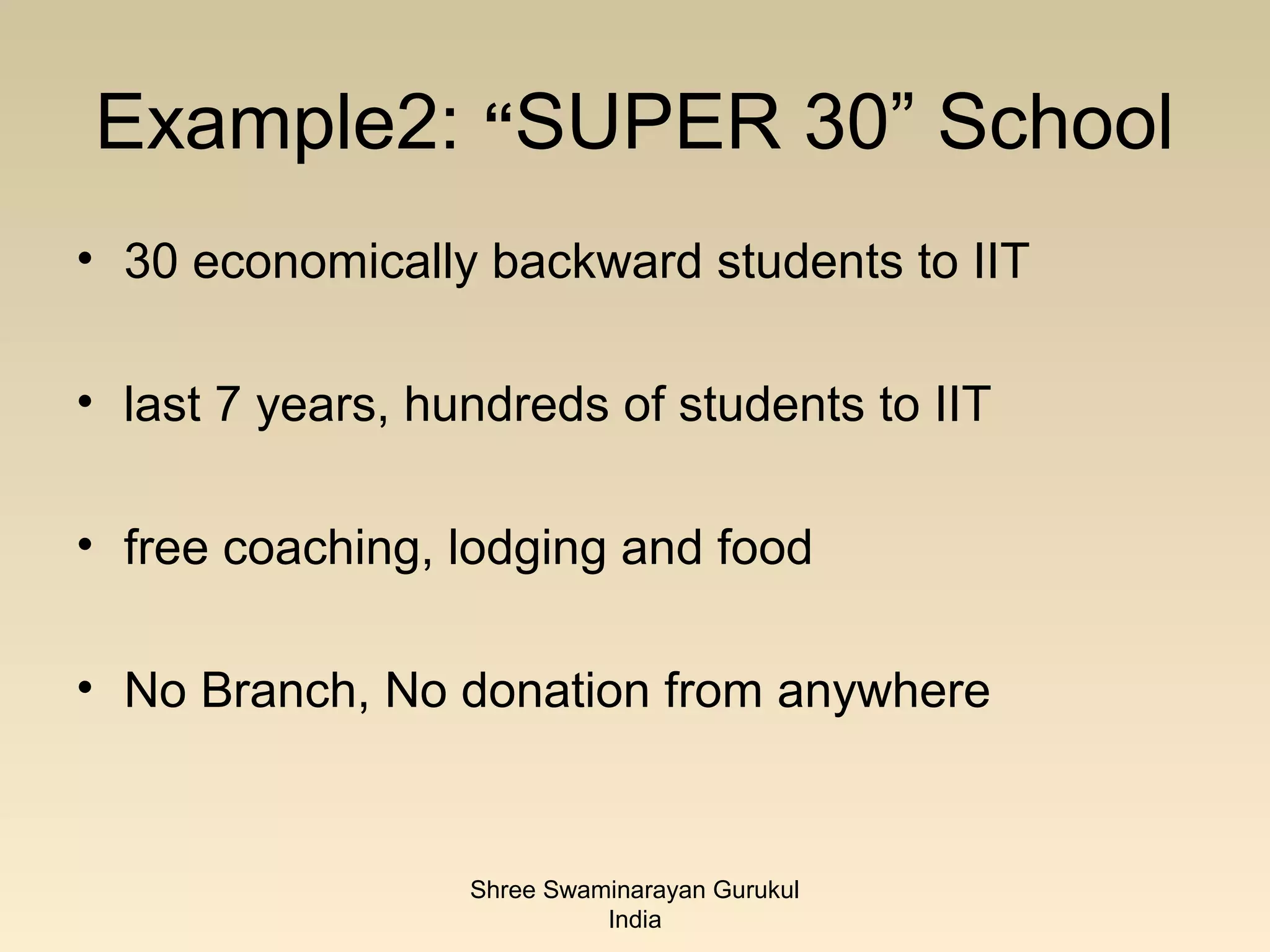 Example2: “SUPER 30” School
• 30 economically backward students to IIT

• last 7 years, hundreds of students to IIT

• free coaching, lodging and food

• No Branch, No donation from anywhere


                  Shree Swaminarayan Gurukul
                            India
 