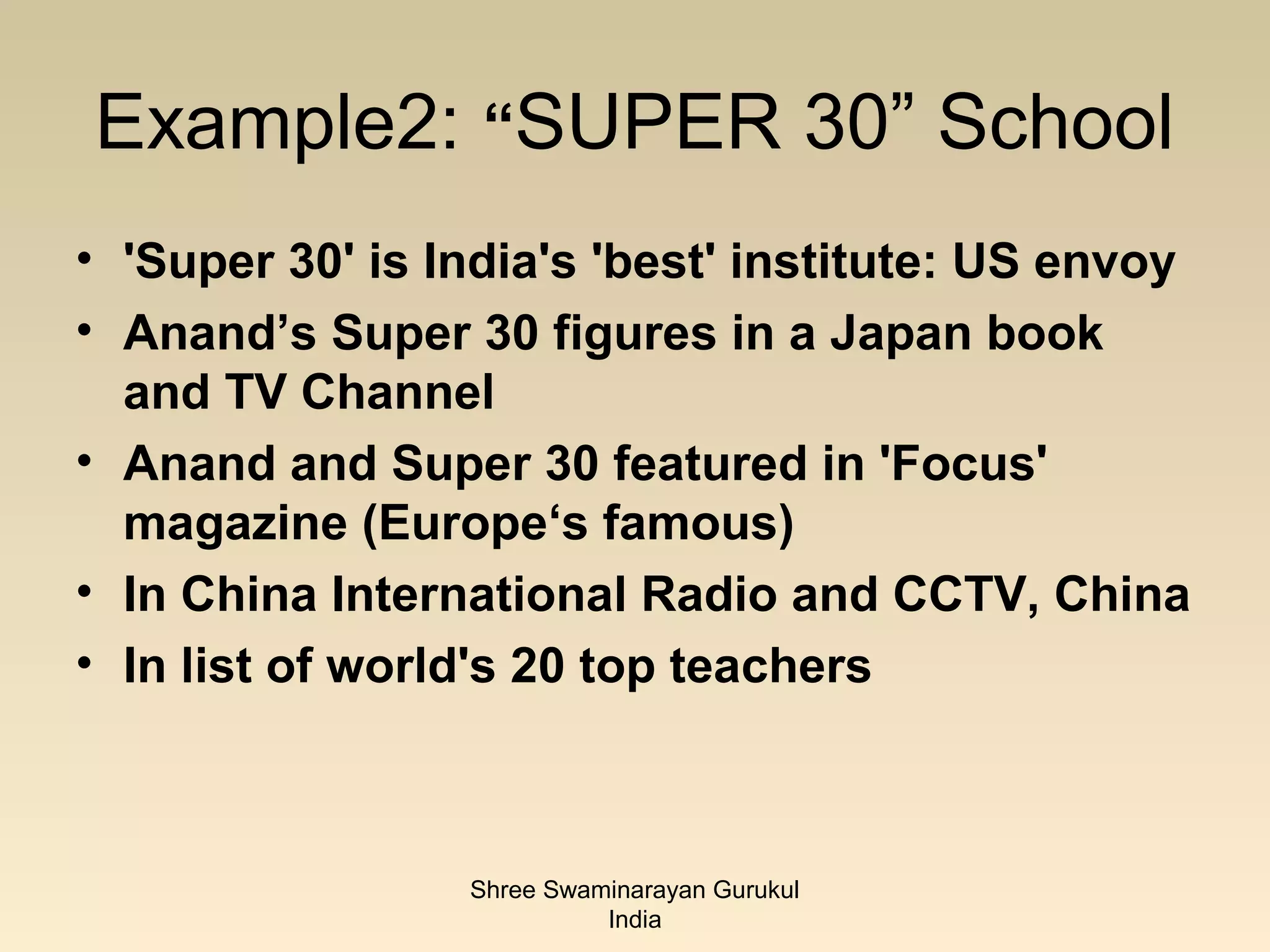 Example2: “SUPER 30” School
• 'Super 30' is India's 'best' institute: US envoy
• Anand’s Super 30 figures in a Japan book
  and TV Channel
• Anand and Super 30 featured in 'Focus'
  magazine (Europe‘s famous)
• In China International Radio and CCTV, China
• In list of world's 20 top teachers



                 Shree Swaminarayan Gurukul
                           India
 