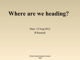 Where are we heading?

       Date: 15/Aug/2012
           B Ramesh




       Shree Swaminarayan Gurukul
                 India
 
