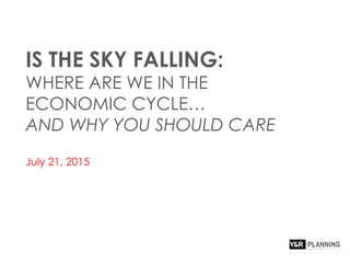IS THE SKY FALLING:
WHERE ARE WE IN THE
ECONOMIC CYCLE…
AND WHY YOU SHOULD CARE
July 21, 2015
 