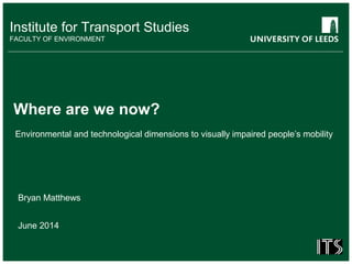 Institute for Transport Studies
FACULTY OF ENVIRONMENT
Environmental and technological dimensions to visually impaired people’s mobility
Where are we now?
Bryan Matthews
June 2014
 