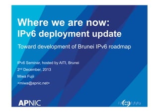 Where we are now: 
IPv6 deployment update 
Toward development of Brunei IPv6 roadmap 
IPv6 Seminar, hosted by AITI, Brunei 
2nd December, 2013 
Miwa Fujii 
<miwa@apnic.net> 
 