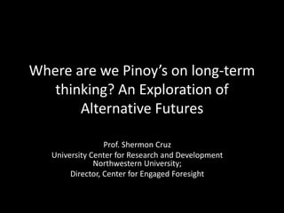 Where are we Pinoy’s on long-term
thinking? An Exploration of
Alternative Futures
Prof. Shermon Cruz
University Center for Research and Development
Northwestern University;
Director, Center for Engaged Foresight
 