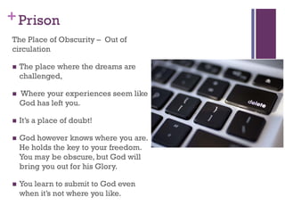 +Prison
The Place of Obscurity – Out of
circulation
The place where the dreams are
challenged,
Where your experiences seem like
God has left you.
It’s a place of doubt!
God however knows where you are.
He holds the key to your freedom.
You may be obscure, but God will
bring you out for his Glory.
You learn to submit to God even
when it’s not where you like.
 