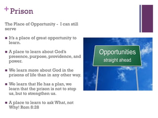 +Prison
The Place of Opportunity - I can still
serve
It’s a place of great opportunity to
learn.
A place to learn about God’s
presence, purpose, providence, and
power.
We learn more about God in the
prisons of life than in any other way.
We learn that He has a plan, we
learn that the prison is not to stop
us, but to strengthen us.
A place to learn to ask What, not
Why! Rom 8:28
 