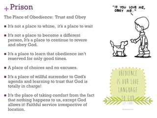 +Prison
The Place of Obedience: Trust and Obey
It’s not a place to whine, it’s a place to wait
It’s not a place to become a different
person, It’s a place to continue to revere
and obey God.
It’s a place to learn that obedience isn’t
reserved for only good times.
A place of choices and no excuses.
It’s a place of willful surrender to God’s
agenda and learning to trust that God is
totally in charge!
It’s the place of taking comfort from the fact
that nothing happens to us, except God
allows it! Faithful service irrespective of
location.
 