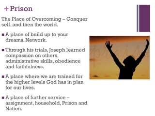 +Prison
The Place of Overcoming – Conquer
self, and then the world.
A place of build up to your
dreams. Network.
Through his trials, Joseph learned
compassion on others,
administrative skills, obedience
and faithfulness.
A place where we are trained for
the higher levels God has in plan
for our lives.
A place of further service –
assignment, household, Prison and
Nation.
 