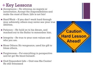 +Key Lessons
Acceptance – No whining, no regrets or
lamentation. Accept the responsibilities and
make the most of them. Life is not fair!
Hard Work – If you don’t work hard through
your adversity, others may never see your true
abilities.
Patience – He held on to his dream, and
reached out to the Butler to remember him.
Integrity – Be true to your core values and
who you are.
Bless Others: No vengeance, used his gift to
bless others.
Forgiveness – Put everything in perspective
and let go! He freed himself.
God Dependent Life – God was His Centre!
He still witnessed
 