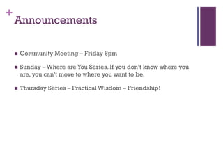 +
Announcements
Community Meeting – Friday 6pm
Sunday – Where are You Series. If you don’t know where you
are, you can’t move to where you want to be.
Thursday Series – Practical Wisdom – Friendship!
 