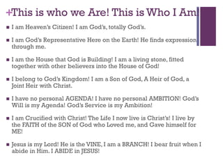 +This is who we Are! This is Who I Am!
I am Heaven’s Citizen! I am God’s, totally God’s.
I am God’s Representative Here on the Earth! He finds expression
through me.
I am the House that God is Building! I am a living stone, fitted
together with other believers into the House of God!
I belong to God’s Kingdom! I am a Son of God, A Heir of God, a
Joint Heir with Christ.
I have no personal AGENDA! I have no personal AMBITION! God’s
Will is my Agenda! God’s Service is my Ambition!
I am Crucified with Christ! The Life I now live is Christ’s! I live by
the FAITH of the SON of God who Loved me, and Gave himself for
ME!
Jesus is my Lord! He is the VINE, I am a BRANCH! I bear fruit when I
abide in Him. I ABIDE in JESUS!
 