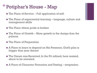 +Potiphar’s House - Map
The Place of Service – Full application of self.
The Place of experiential learning – language, culture and
management skills
The Place where pride is broken
The Place of Growth – More growth in the dumps than the
palaces
The Place of Preparation
A Place to learn to depend on His Presence, God’s plan is
bigger than your dream!
The Dream was Received, In the Pit refined, here resized,
about to be revealed.
A Place of Character Formation and Testing – temptation.
 