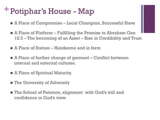 +Potiphar’s House - Map
A Place of Compromise – Local Champion, Successful Slave
A Place of Platform – Fulfilling the Promise to Abraham Gen
12:3 – The becoming of an Asset – Rise in Credibility and Trust.
A Place of Stature – Handsome and in form
A Place of further change of garment – Conflict between
internal and external cultures.
A Place of Spiritual Maturity.
The University of Adversity
The School of Patience, alignment with God’s will and
confidence in God’s view.
 