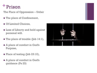 +Prison
The Place of Oppression – Unfair
The place of Confinement,
Of Limited Choices,
Loss of Liberty and held against
personal will.
The place of trouble (Job 14:1),
A place of comfort in God’s
Purpose,
Place of testing (Job 23:10),
A place of comfort in God’s
guidance (Ps 23)
 
