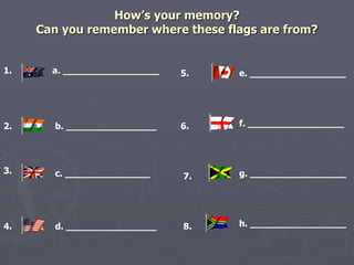 How’s your memory? 
Can you remember where these flags are from? 
1. 
2. 
3. 
4. 
a. _________________ 5. 
6. 
7. 
8. 
e. _________________ 
f. _________________ 
b. ________________ 
c. _______________ 
g. _________________ 
d. ________________ h. _________________ 
 