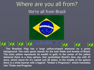 Where are you all from? 
We’re all from Brazil 
The Brazilian Flag has a large yellow-shaped diamond on a green 
background. The color green stands for the lush fields and forests of Brazil. 
The color yellow represents its wealth in gold. In the center of the yellow 
diamond there is a blue sphere, that symbolizes Brazil's blue sky with 27 
stars, which stand for it's capital and 26 states. In the middle of the sphere 
there is a white banner with a legend: "Ordem e Progresso", which translates 
into "Order and Progress 
 