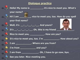 Dialogue practice 
► Hello! My name is _________, it’s nice to meet you. What’s 
your name? 
► Hi! I am ________, nice to meet you, too. How do you spell 
your first name? 
► Well, it’s __-__-__-__-__. And yours? 
► It’s __-__-__-__-__. Oh, this is my friend ____________. 
► Nice to meet you, __________. How are you? 
► It’s nice to meet you, too. I’m ___________. How about you? 
► I am ___________. Where are you from? 
► I’m from ___________ and you? 
► I am from ____________. Oh, I have to go now, bye. 
► See you later. Nice meeting you. 
 