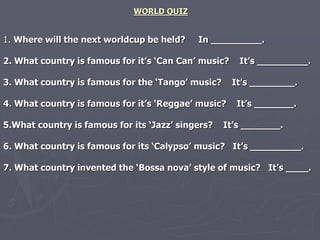 WORLD QUIZ 
1. Where will the next worldcup be held? In _________. 
2. What country is famous for it’s ‘Can Can’ music? It’s _________. 
3. What country is famous for the ‘Tango’ music? It’s ________. 
4. What country is famous for it’s ‘Reggae’ music? It’s _______. 
5.What country is famous for its ‘Jazz’ singers? It’s _______. 
6. What country is famous for its ‘Calypso’ music? It’s _________. 
7. What country invented the ‘Bossa nova’ style of music? It’s ____. 
 