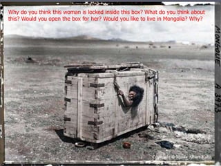 Why do you think this woman is locked inside this box? What do you think about 
this? Would you open the box for her? Would you like to live in Mongolia? Why? 
 