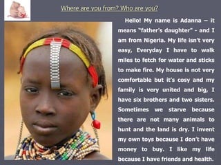 Where are you from? Who are you? 
Hello! My name is Adanna – it 
means “father’s daughter” - and I 
am from Nigeria. My life isn’t very 
easy, Everyday I have to walk 
miles to fetch for water and sticks 
to make fire. My house is not very 
comfortable but it’s cosy and my 
family is very united and big, I 
have six brothers and two sisters. 
Sometimes we starve because 
there are not many animals to 
hunt and the land is dry. I invent 
my own toys because I don’t have 
money to buy. I like my life 
because I have friends and health. 
 