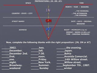 PREPROSITIONS: ( IN - ON - AT): 
SPACE TIME 
MONTH – YEAR – SEASONS. 
IN ...THE MORNING. 
COUNTRY - STATE – CITY ...THE AFTERNOON. 
...THE EVENING. 
------------------------------------------------------------------------------------------------------------------------------------ 
STREET NAMES ON DATE – DAYS – ORDINAL. 
WEEKEND 
------------------------------------------------------------------------------------------------------------------------------------ 
ADDRESS AT NIGHT – MIDNIGHT(12p.m) 
MIDDAY / NOON (12:00 a.m) 
TIME - CARDINAL NUMBERS. 
Now, complete the following blanks with the right preposition: (IN, ON or AT) 
_____2002. _____two. _____...the evening. 
_____December. _____fall. _____Japan. 
_____December 2nd. _____7:30. _____Bahia 
_____first. _____noon. _____Avenida Comercial. 
_____one. _____Friday. _____14th Willow street. 
_____night. _____New York. _____Willow street. 
_____Broadway. _____Summer. ____September 7th , 1987. 
_____weekend _____ Sunday _____winter 
 