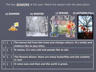The four SEASONS of the year: Match the season with the description: 
a) SUMMER b) WINTER c) SPRING d) AUTUMN/FALL 
1 ( ) The leaves fall from the trees and change colours. It’s windy and 
children like to play kites. 
2 ( ) It snows, it’s very cold and people like to skii. 
3 ( ) The flowers bloom, there are many butterflies and the weather 
is cool. 
4 ( ) It rains now and then and the earth is green. 
 