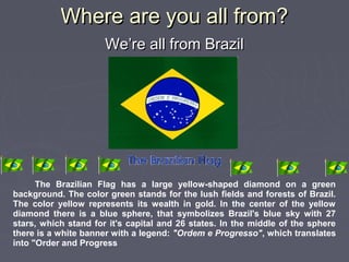 Where are you all from?Where are you all from?
We’re all from BrazilWe’re all from Brazil
The Brazilian Flag has a large yellow-shaped diamond on a green
background. The color green stands for the lush fields and forests of Brazil.
The color yellow represents its wealth in gold. In the center of the yellow
diamond there is a blue sphere, that symbolizes Brazil's blue sky with 27
stars, which stand for it's capital and 26 states. In the middle of the sphere
there is a white banner with a legend: "Ordem e Progresso", which translates
into "Order and Progress
 