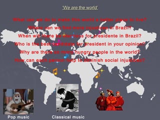 ‘‘We are the world’We are the world’
What can we do to make this world a better place to live?
Where can we find more injustices in Brazil?
When will there be elections for presidente in Brazil?
Who is the best candidate for president in your opinion?
Why are there so many hungry people in the world?
How can each person help to diminish social injustices?
Pop music Classical music
 