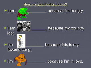 How are you feeling today?How are you feeling today?
►I am __________ because I’m hungry.I am __________ because I’m hungry.
►I am _________ because my countryI am _________ because my country
lost.lost.
►I’m __________ because this is myI’m __________ because this is my
favorite song.favorite song.
►I’m __________ because I’m in love.I’m __________ because I’m in love.
 