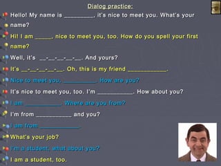 Dialog practice:Dialog practice:
► Hello! My name is _________, it’s nice to meet you. What’s yourHello! My name is _________, it’s nice to meet you. What’s your
name?name?
► Hi! I am _____, nice to meet you, too. How do you spell your firstHi! I am _____, nice to meet you, too. How do you spell your first
name?name?
► Well, it’s __-__-__-__-__. And yours?Well, it’s __-__-__-__-__. And yours?
► It’s __-__-__-__-__. Oh, this is my friend ____________.It’s __-__-__-__-__. Oh, this is my friend ____________.
► Nice to meet you, __________. How are you?Nice to meet you, __________. How are you?
► It’s nice to meet you, too. I’m ___________. How about you?It’s nice to meet you, too. I’m ___________. How about you?
► I am ___________. Where are you from?I am ___________. Where are you from?
► I’m from ___________ and you?I’m from ___________ and you?
► I am from ____________.I am from ____________.
► What’s your job?What’s your job?
► I’m a student, what about you?I’m a student, what about you?
► I am a student, too.I am a student, too.
 