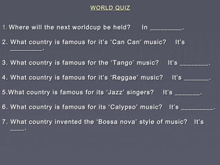 WORLD QUIZWORLD QUIZ
1.1. Where will the next worldcup be held? In _________.Where will the next worldcup be held? In _________.
2. What country is famous for it’s ‘Can Can’ music? It’s2. What country is famous for it’s ‘Can Can’ music? It’s
_________._________.
3. What country is famous for the ‘Tango’ music? It’s ________.3. What country is famous for the ‘Tango’ music? It’s ________.
4. What country is famous for it’s ‘Reggae’ music? It’s _______.4. What country is famous for it’s ‘Reggae’ music? It’s _______.
5.What country is famous for its ‘Jazz’ singers? It’s _______.5.What country is famous for its ‘Jazz’ singers? It’s _______.
6. What country is famous for its ‘Calypso’ music? It’s _________.6. What country is famous for its ‘Calypso’ music? It’s _________.
7. What country invented the ‘Bossa nova’ style of music? It’s7. What country invented the ‘Bossa nova’ style of music? It’s
____.____.
 