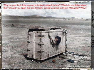 Why do you think this woman is locked inside this box? What do you think about
this? Would you open the box for her? Would you like to live in Mongolia? Why?
 