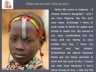 Where are you from? Who are you?Where are you from? Who are you?
Hello! My name is Adanna – it
means “father’s daughter” - and I
am from Nigeria. My life isn’t
very easy, Everyday I have to
walk miles to fetch for water and
sticks to make fire. My house is
not very comfortable but it’s
cosy and my family is very
united and big, I have six
brothers and two sisters.
Sometimes we starve because
there are not many animals to
hunt and the land is dry. I invent
my own toys because I don’t
have money to buy. I like my life
 