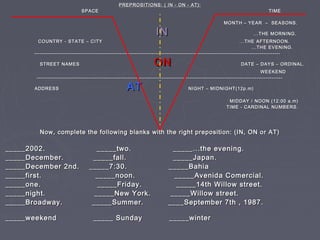 PREPROSITIONS: ( IN - ON - AT):PREPROSITIONS: ( IN - ON - AT):
SPACE TIMESPACE TIME
MONTH – YEAR – SEASONS.MONTH – YEAR – SEASONS.
ININ ...THE MORNING....THE MORNING.
COUNTRY - STATE – CITY ...THE AFTERNOON.COUNTRY - STATE – CITY ...THE AFTERNOON.
...THE EVENING....THE EVENING.
------------------------------------------------------------------------------------------------------------------------------------------------------------------------------------------------------------------------------------------------------------------------
STREET NAMESSTREET NAMES ONON DATE – DAYS – ORDINAL.DATE – DAYS – ORDINAL.
WEEKENDWEEKEND
------------------------------------------------------------------------------------------------------------------------------------------------------------------------------------------------------------------------------------------------------------------------
ADDRESSADDRESS ATAT NIGHT – MIDNIGHT(12p.m)NIGHT – MIDNIGHT(12p.m)
MIDDAY / NOON (12:00 a.m)MIDDAY / NOON (12:00 a.m)
TIME - CARDINAL NUMBERS.TIME - CARDINAL NUMBERS.
Now, complete the following blanks with the right preposition: (IN, ON or AT)Now, complete the following blanks with the right preposition: (IN, ON or AT)
_____2002. _____two. _____...the evening._____2002. _____two. _____...the evening.
_____December. _____fall. _____Japan._____December. _____fall. _____Japan.
_____December 2nd. _____7:30. _____Bahia_____December 2nd. _____7:30. _____Bahia
_____first. _____noon. _____Avenida Comercial._____first. _____noon. _____Avenida Comercial.
_____one. _____Friday. _____14th Willow street._____one. _____Friday. _____14th Willow street.
_____night. _____New York. _____Willow street._____night. _____New York. _____Willow street.
_____Broadway. _____Summer. ____September 7th , 1987._____Broadway. _____Summer. ____September 7th , 1987.
_____weekend _____ Sunday _____winter_____weekend _____ Sunday _____winter
 