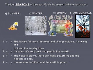 The fourThe four SEASONSSEASONS of the year: Match the season with the description:of the year: Match the season with the description:
a) SUMMER d) AUTUMN/FALLb) WINTER c) SPRING
11 ( )( ) The leaves fall from the trees and change colours. It’s windyThe leaves fall from the trees and change colours. It’s windy
andand
children like to play kites.children like to play kites.
22 ( )( ) It snows, it’s very cold and people like to skii.It snows, it’s very cold and people like to skii.
33 ( )( ) The flowers bloom, there are many butterflies and theThe flowers bloom, there are many butterflies and the
weather is cool.weather is cool.
44 ( )( ) It rains now and then and the earth is green.It rains now and then and the earth is green.
 