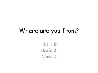 Where are you from?
File 1B
Basic 1
Class 1
 