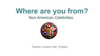 Where are you from?
Non-American Celebrities
Teacher: Luciana Viter (Faetec)
 
