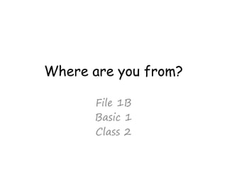 Where are you from?
File 1B
Basic 1
Class 2
 