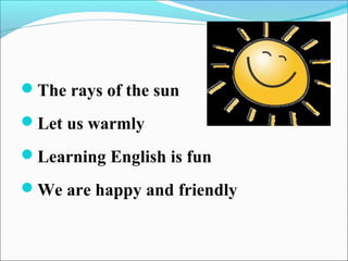 The rays of the sun
Let us warmly
Learning English is fun
We are happy and friendly
 