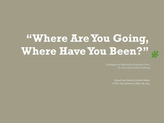 “Where AreYou Going,
Where HaveYou Been?”
Strategies for Making theTransition from
On-Ground to OnlineTeaching
Daniel Facchinetti & Kaitlin Walsh
CTDLC E3 Conference May 28, 2014
 