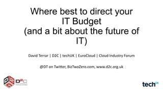 Where best to direct your
IT Budget
(and a bit about the future of
IT)
David Terrar | D2C | techUK | EuroCloud | Cloud Industry Forum
@DT on Twitter, BizTwoZero.com, www.d2c.org.uk

 