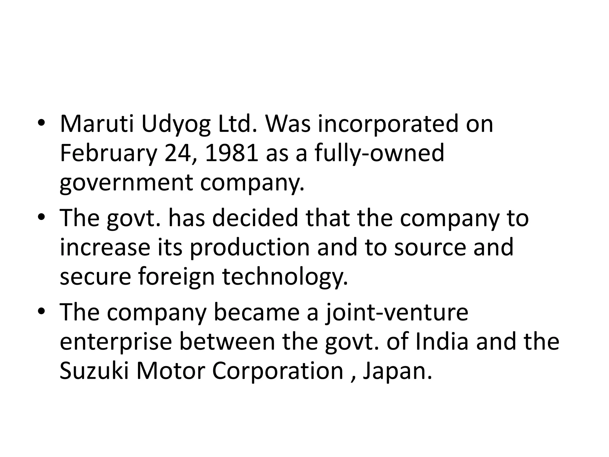 • Maruti Udyog Ltd. Was incorporated on
February 24, 1981 as a fully-owned
government company.
• The govt. has decided that the company to
increase its production and to source and
secure foreign technology.
• The company became a joint-venture
enterprise between the govt. of India and the
Suzuki Motor Corporation , Japan.
 