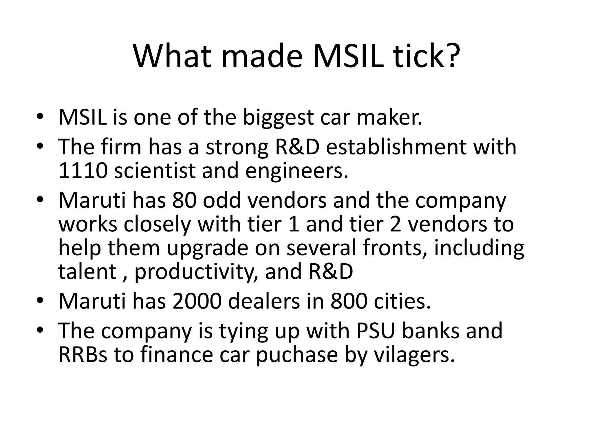 What made MSIL tick?
• MSIL is one of the biggest car maker.
• The firm has a strong R&D establishment with
1110 scientist and engineers.
• Maruti has 80 odd vendors and the company
works closely with tier 1 and tier 2 vendors to
help them upgrade on several fronts, including
talent , productivity, and R&D
• Maruti has 2000 dealers in 800 cities.
• The company is tying up with PSU banks and
RRBs to finance car puchase by vilagers.
 