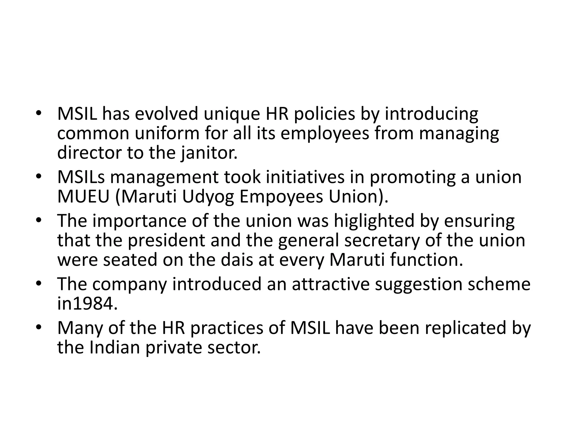 • MSIL has evolved unique HR policies by introducing
common uniform for all its employees from managing
director to the janitor.
• MSILs management took initiatives in promoting a union
MUEU (Maruti Udyog Empoyees Union).
• The importance of the union was higlighted by ensuring
that the president and the general secretary of the union
were seated on the dais at every Maruti function.
• The company introduced an attractive suggestion scheme
in1984.
• Many of the HR practices of MSIL have been replicated by
the Indian private sector.
 
