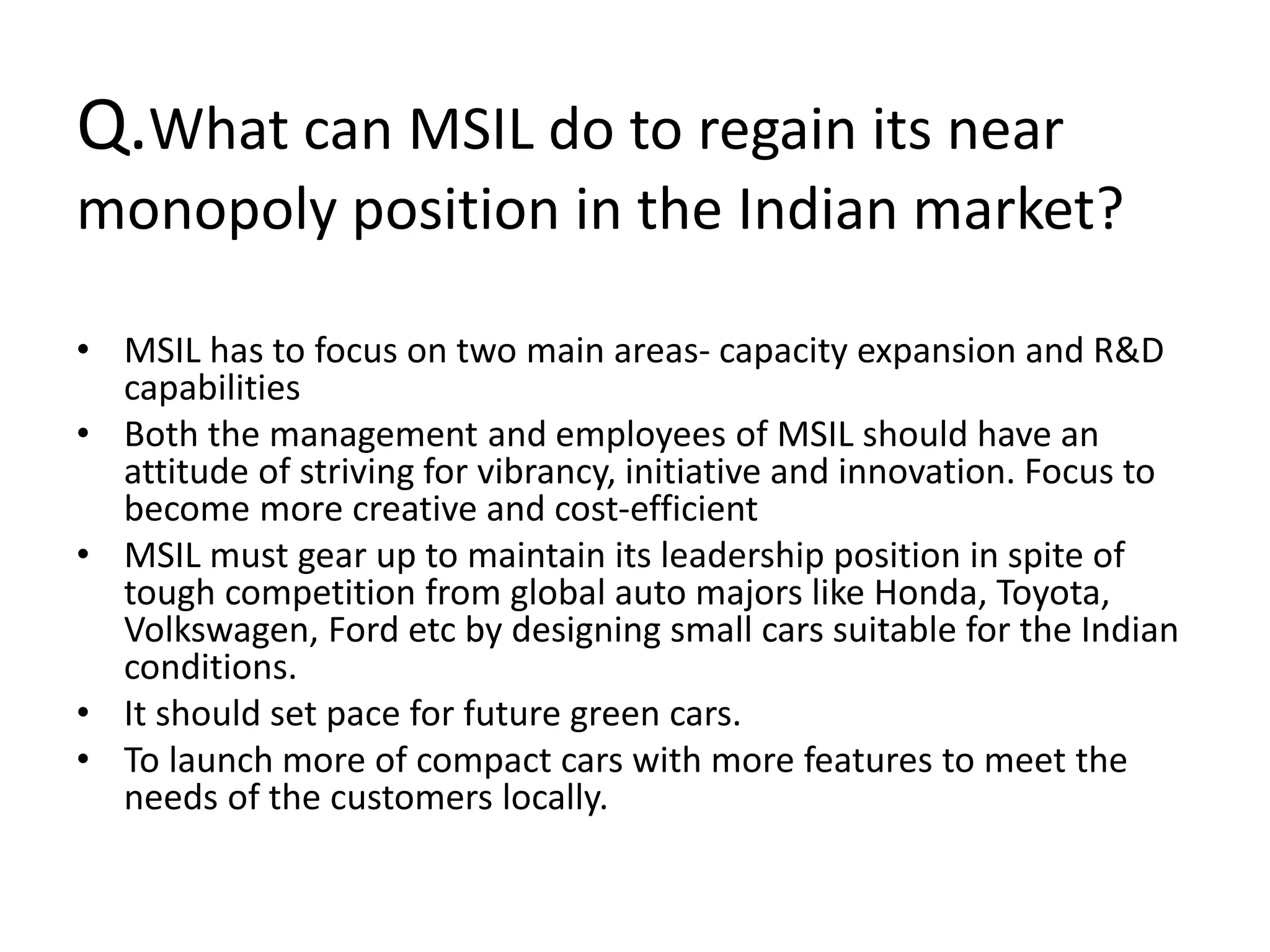 Q.What can MSIL do to regain its near
monopoly position in the Indian market?
• MSIL has to focus on two main areas- capacity expansion and R&D
capabilities
• Both the management and employees of MSIL should have an
attitude of striving for vibrancy, initiative and innovation. Focus to
become more creative and cost-efficient
• MSIL must gear up to maintain its leadership position in spite of
tough competition from global auto majors like Honda, Toyota,
Volkswagen, Ford etc by designing small cars suitable for the Indian
conditions.
• It should set pace for future green cars.
• To launch more of compact cars with more features to meet the
needs of the customers locally.
 