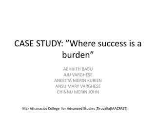 CASE STUDY: ”Where success is a
burden”
ABHIJITH BABU
AJU VARGHESE
ANEETTA MERIN KURIEN
ANSU MARY VARGHESE
CHINNU MERIN JOHN
Mar Athanasios College for Advanced Studies ,Tiruvalla(MACFAST)
 